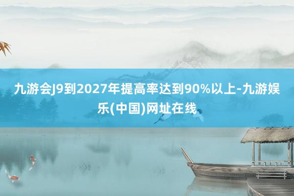 九游會J9到2027年提高率達到90%以上-九游娛樂(中國)網(wǎng)址在線