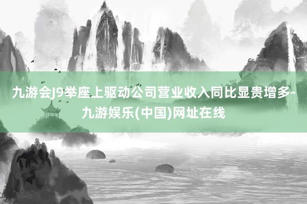 九游會J9舉座上驅動公司營業收入同比顯貴增多-九游娛樂(中國)網址在線