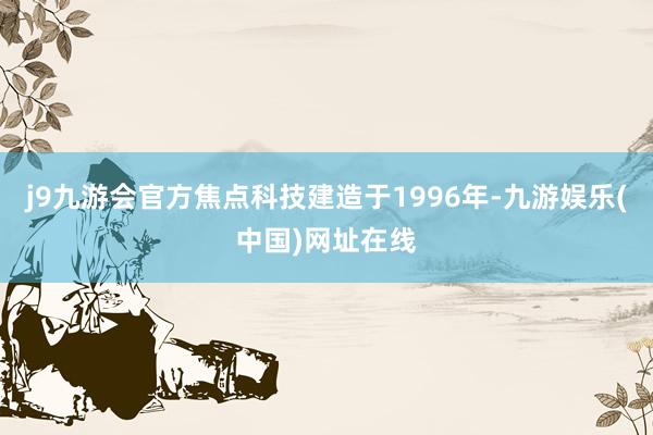 j9九游會(huì)官方焦點(diǎn)科技建造于1996年-九游娛樂(中國)網(wǎng)址在線