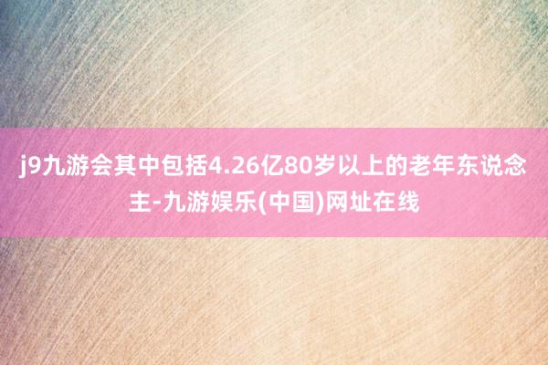 j9九游會其中包括4.26億80歲以上的老年東說念主-九游娛樂(中國)網址在線