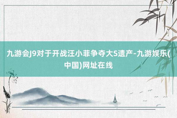 九游會J9對于開戰汪小菲爭奪大S遺產-九游娛樂(中國)網址在線