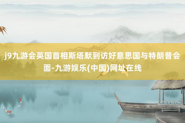 j9九游會英國首相斯塔默到訪好意思國與特朗普會面-九游娛樂(中國)網址在線