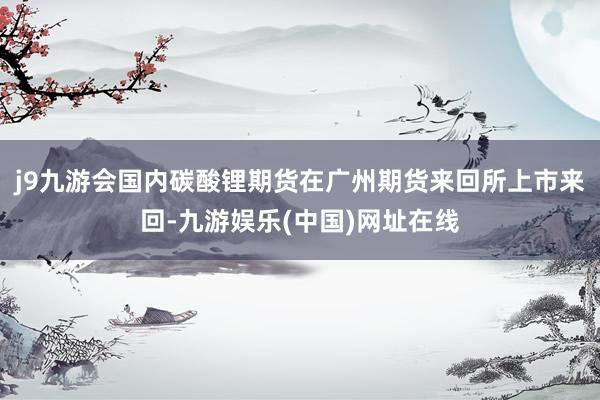 j9九游會國內碳酸鋰期貨在廣州期貨來回所上市來回-九游娛樂(中國)網址在線