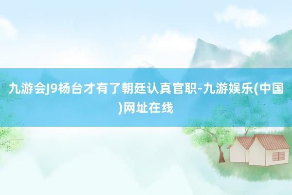 九游會J9楊臺才有了朝廷認(rèn)真官職-九游娛樂(中國)網(wǎng)址在線