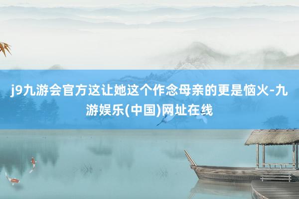 j9九游會官方這讓她這個作念母親的更是惱火-九游娛樂(中國)網址在線