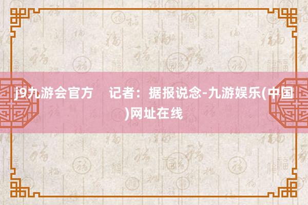 j9九游會官方    記者：據報說念-九游娛樂(中國)網址在線