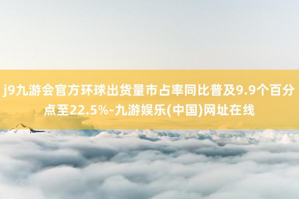 j9九游會官方環球出貨量市占率同比普及9.9個百分點至22.5%-九游娛樂(中國)網址在線