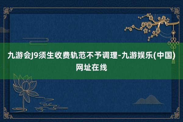 九游會(huì)J9須生收費(fèi)軌范不予調(diào)理-九游娛樂(中國(guó))網(wǎng)址在線