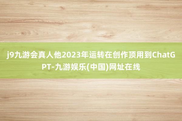 j9九游會真人他2023年運轉在創(chuàng)作頂用到ChatGPT-九游娛樂(中國)網址在線