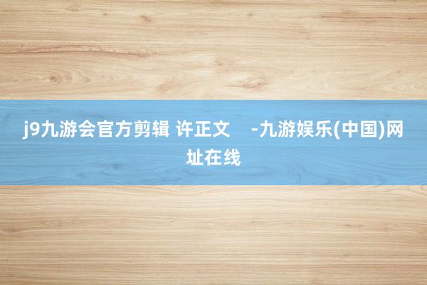 j9九游會官方剪輯 許正文    -九游娛樂(中國)網址在線