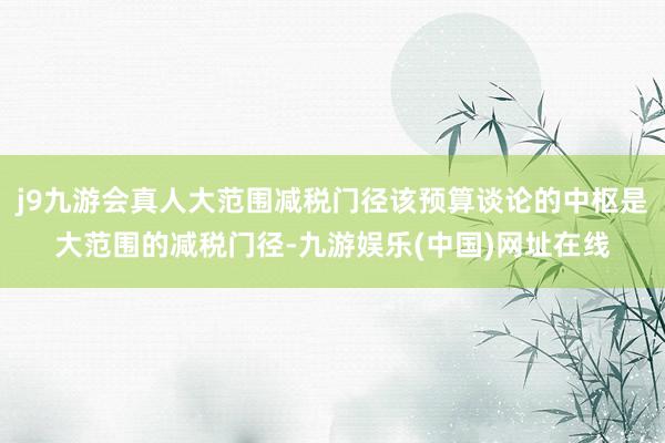 j9九游會真人大范圍減稅門徑該預算談論的中樞是大范圍的減稅門徑-九游娛樂(中國)網址在線