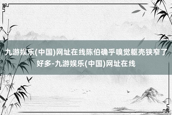 九游娛樂(lè)(中國(guó))網(wǎng)址在線陳伯確乎嗅覺(jué)軀殼狹窄了好多-九游娛樂(lè)(中國(guó))網(wǎng)址在線