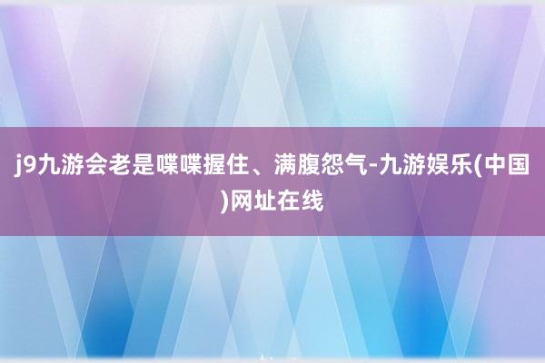 j9九游會老是喋喋握住、滿腹怨氣-九游娛樂(中國)網址在線