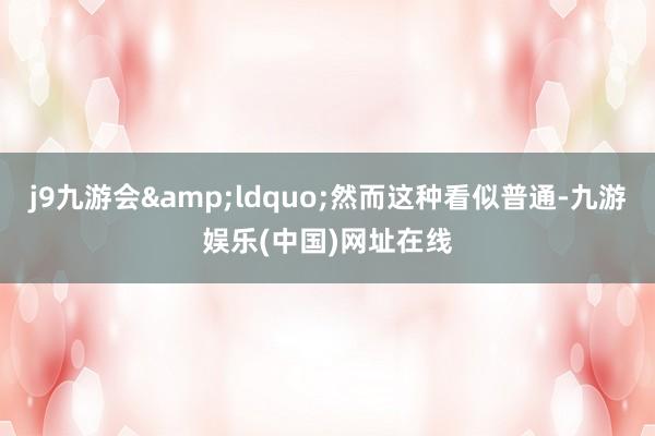 j9九游會&ldquo;然而這種看似普通-九游娛樂(中國)網址在線