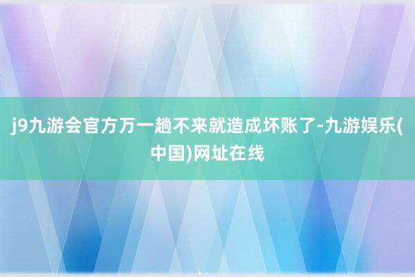 j9九游會官方萬一趟不來就造成壞賬了-九游娛樂(中國)網(wǎng)址在線