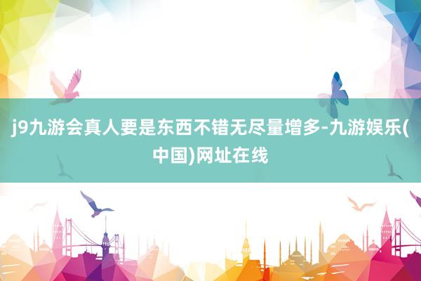 j9九游會真人要是東西不錯無盡量增多-九游娛樂(中國)網址在線