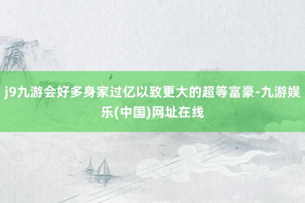 j9九游會好多身家過億以致更大的超等富豪-九游娛樂(中國)網址在線