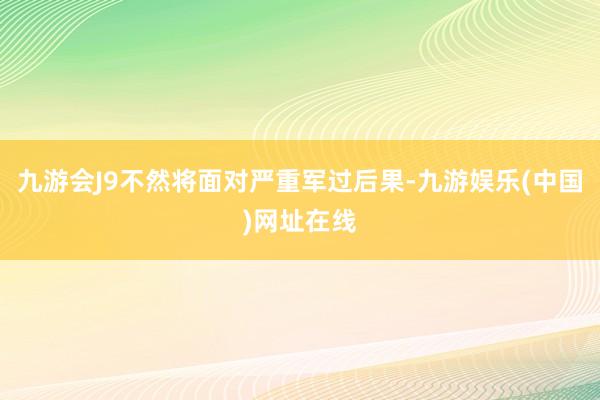 九游會J9不然將面對嚴重軍過后果-九游娛樂(中國)網址在線