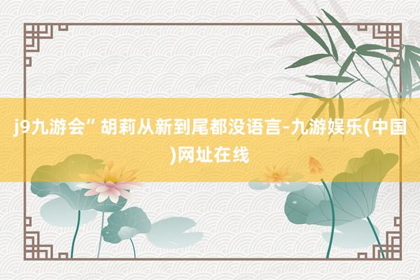 j9九游會”胡莉從新到尾都沒語言-九游娛樂(中國)網址在線