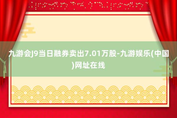 九游會J9當日融券賣出7.01萬股-九游娛樂(中國)網址在線