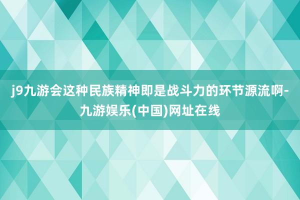 j9九游會這種民族精神即是戰(zhàn)斗力的環(huán)節(jié)源流啊-九游娛樂(中國)網(wǎng)址在線