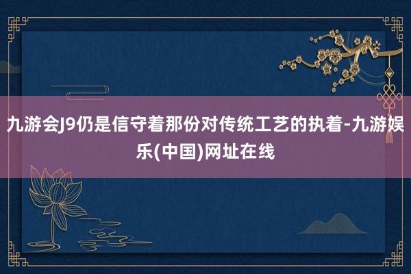 九游會J9仍是信守著那份對傳統工藝的執著-九游娛樂(中國)網址在線