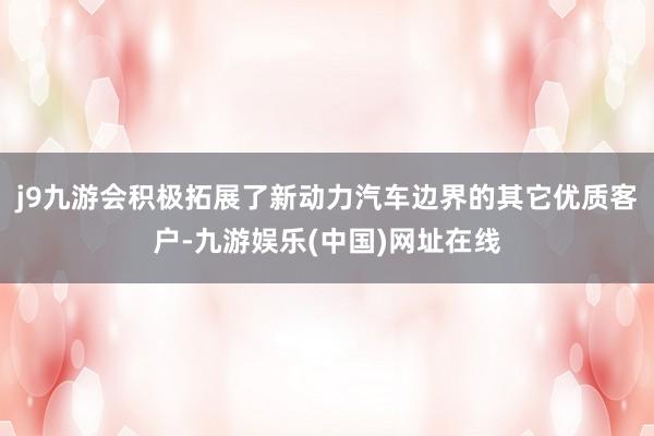 j9九游會積極拓展了新動力汽車邊界的其它優(yōu)質(zhì)客戶-九游娛樂(中國)網(wǎng)址在線