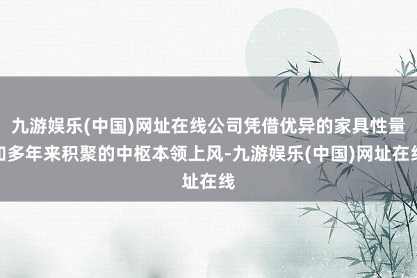 九游娛樂(中國)網址在線公司憑借優異的家具性量和多年來積聚的中樞本領上風-九游娛樂(中國)網址在線