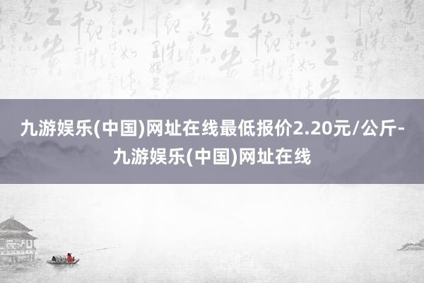 九游娛樂(中國)網(wǎng)址在線最低報價2.20元/公斤-九游娛樂(中國)網(wǎng)址在線