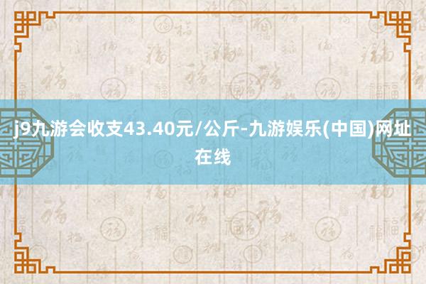 j9九游會收支43.40元/公斤-九游娛樂(中國)網址在線