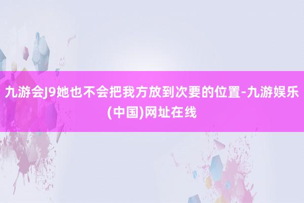 九游會J9她也不會把我方放到次要的位置-九游娛樂(中國)網址在線