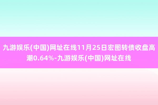 九游娛樂(中國)網址在線11月25日宏圖轉債收盤高潮0.64%-九游娛樂(中國)網址在線