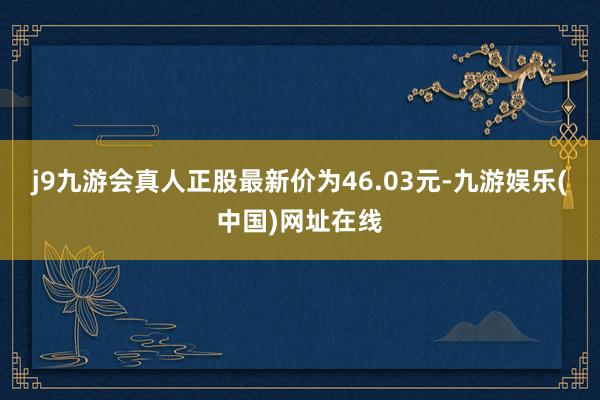 j9九游會真人正股最新價為46.03元-九游娛樂(中國)網址在線