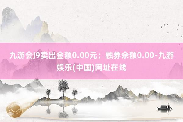 九游會J9賣出金額0.00元；融券余額0.00-九游娛樂(中國)網(wǎng)址在線